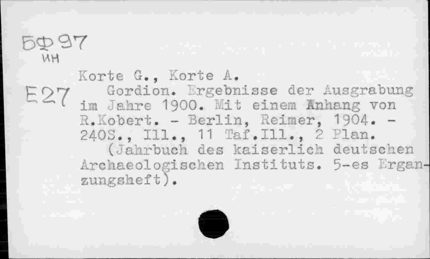 ﻿ВФЄ7
WH
Е27
Korte G., Korte A.
Gordion. Ergebnisse der Ausgrabung im Jahre 1900. Mit einem Anhang von R.Kobert. - Berlin, Reimer, 1904. -2403., Ill., 11 Taf.111., 2 Plan.
(Jahrbuch des kaiserlich deutschen Archaeologisehen Instituts. 5-es Ergan zungsheft).